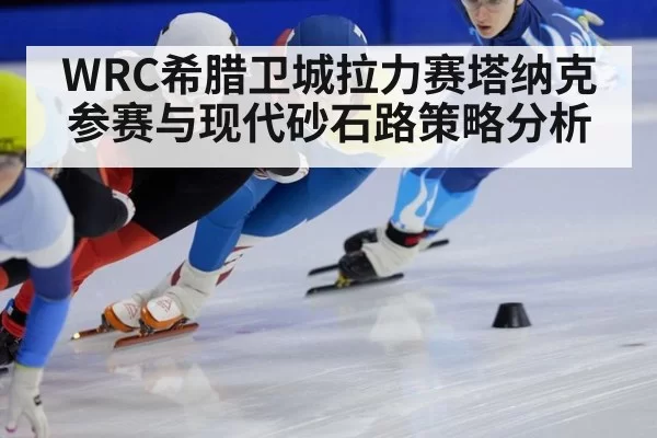 WRC希腊卫城拉力赛塔纳克参赛与现代砂石路策略分析
