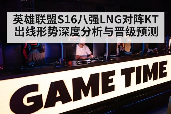 英雄联盟S16八强LNG对阵KT出线形势深度分析与晋级预测